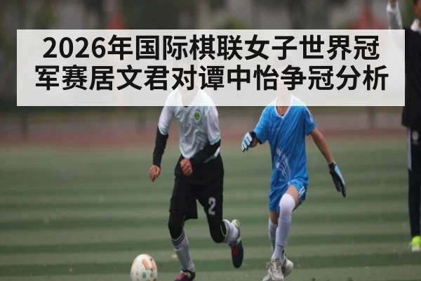 2026年国际棋联女子世界冠军赛居文君对谭中怡争冠分析